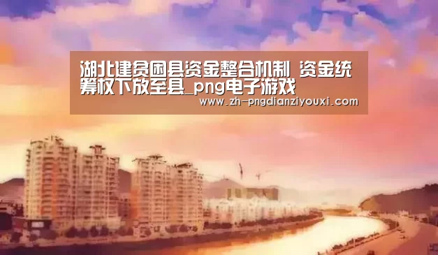 湖北建贫困县资金整合机制 资金统筹权下放至县_png电子游戏(图1) png电子游戏